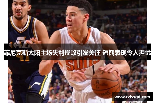 菲尼克斯太阳主场失利惨败引发关注 短期表现令人担忧