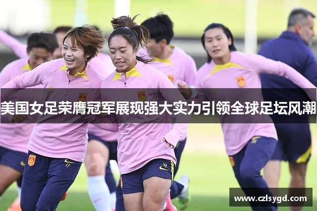 美国女足荣膺冠军展现强大实力引领全球足坛风潮
