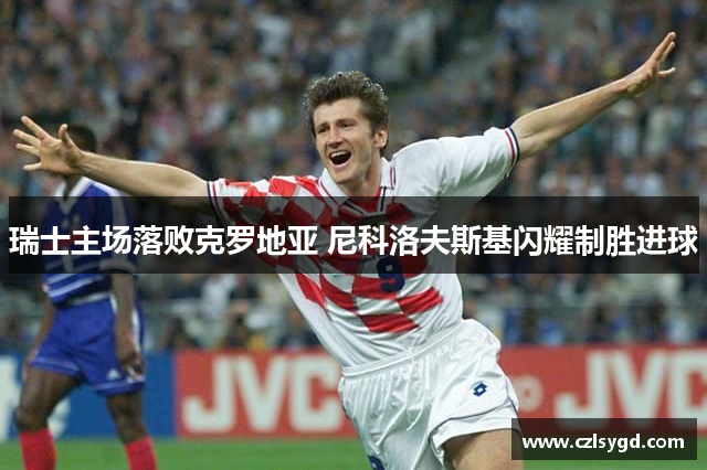 瑞士主场落败克罗地亚 尼科洛夫斯基闪耀制胜进球