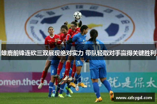 雄鹿前锋连砍三双展现绝对实力 带队轻取对手赢得关键胜利