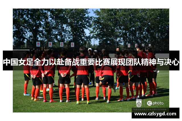 中国女足全力以赴备战重要比赛展现团队精神与决心