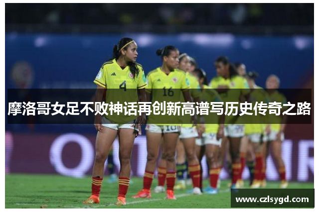 摩洛哥女足不败神话再创新高谱写历史传奇之路