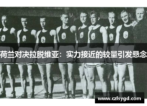 荷兰对决拉脱维亚:实力接近的较量引发悬念