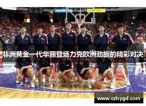 非洲黄金一代华丽登场力克欧洲劲旅的精彩对决
