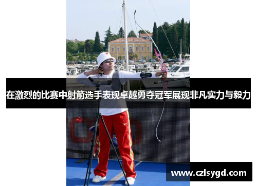 在激烈的比赛中射箭选手表现卓越勇夺冠军展现非凡实力与毅力
