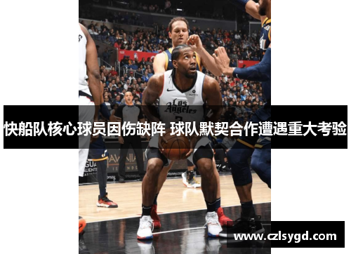 快船队核心球员因伤缺阵 球队默契合作遭遇重大考验