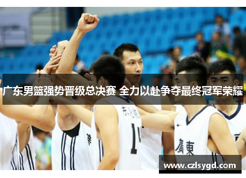 广东男篮强势晋级总决赛 全力以赴争夺最终冠军荣耀