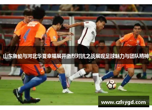 山东鲁能与河北华夏幸福展开激烈对抗之战展现足球魅力与团队精神