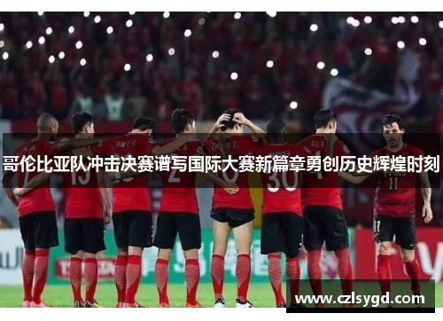 哥伦比亚队冲击决赛谱写国际大赛新篇章勇创历史辉煌时刻