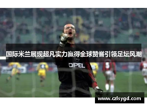 国际米兰展现超凡实力赢得全球赞誉引领足坛风潮