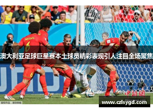 澳大利亚足球巨星赛本土球员精彩表现引人注目全场聚焦