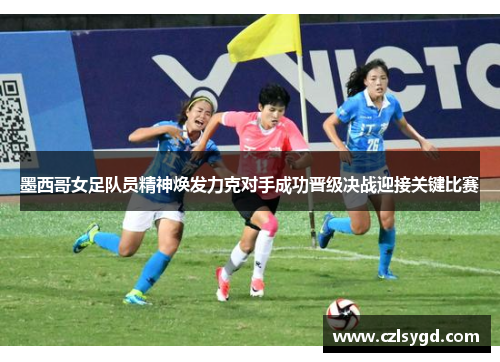 墨西哥女足队员精神焕发力克对手成功晋级决战迎接关键比赛